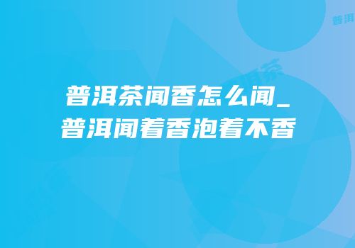 普洱茶闻香怎么闻_普洱闻着香泡着不香