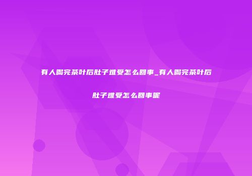 有人喝完茶叶后肚子难受怎么回事_有人喝完茶叶后肚子难受怎么回事呢