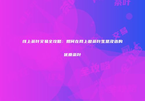 线上茶叶交易全攻略：如何在网上做茶叶生意及选购优质茶叶