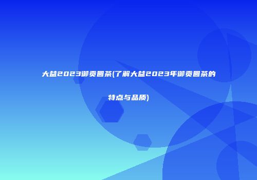 大益2023御贡圆茶(了解大益2023年御贡圆茶的特点与品质)