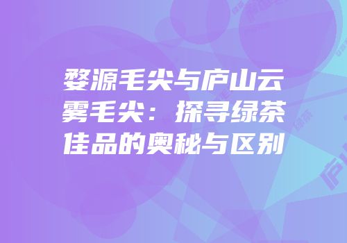 婺源毛尖与庐山云雾毛尖：探寻绿茶佳品的奥秘与区别
