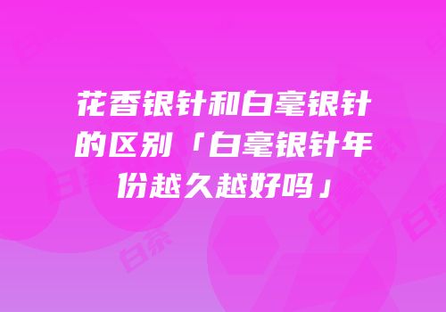 花香银针和白毫银针的区别「白毫银针年份越久越好吗」