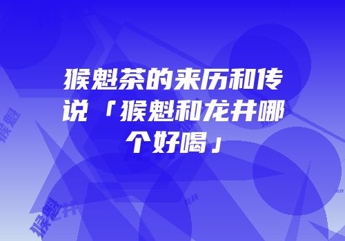 猴魁茶的来历和传说「猴魁和龙井哪个好喝」