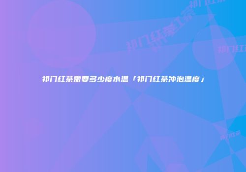 祁门红茶需要多少度水温「祁门红茶冲泡温度」