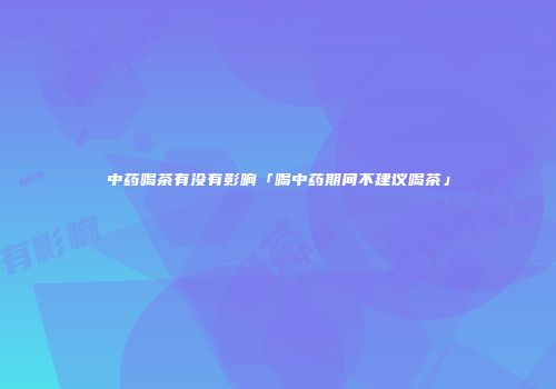 中药喝茶有没有影响「喝中药期间不建议喝茶」