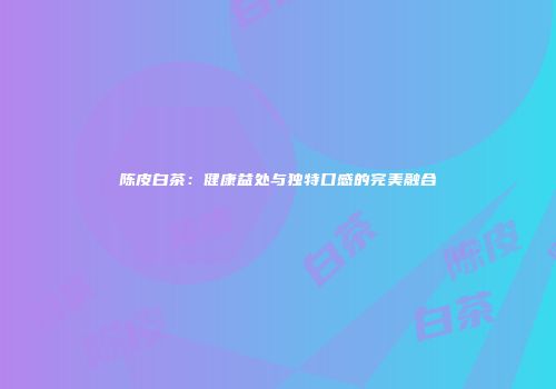 陈皮白茶：健康益处与独特口感的完美融合