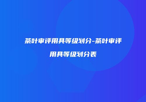 茶叶审评用具等级划分-茶叶审评用具等级划分表