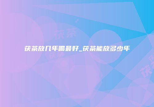 茯茶放几年喝最好_茯茶能放多少年