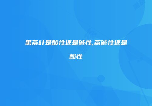 黑茶叶是酸性还是碱性,茶碱性还是酸性