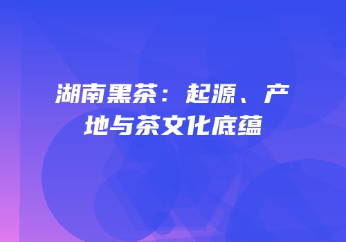 湖南黑茶：起源、产地与茶文化底蕴