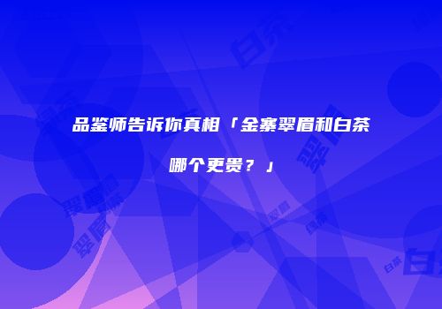 品鉴师告诉你真相「金寨翠眉和白茶哪个更贵？」