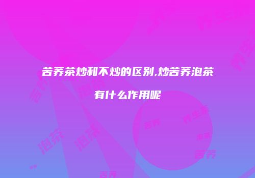 苦荞茶炒和不炒的区别,炒苦荞泡茶有什么作用呢