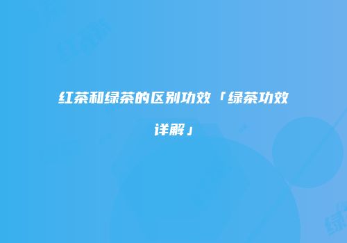 红茶和绿茶的区别功效「绿茶功效详解」
