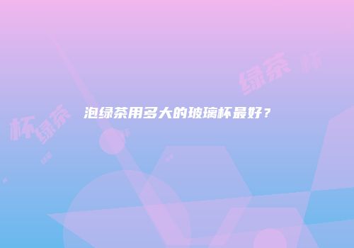 泡绿茶用多大的玻璃杯最好？