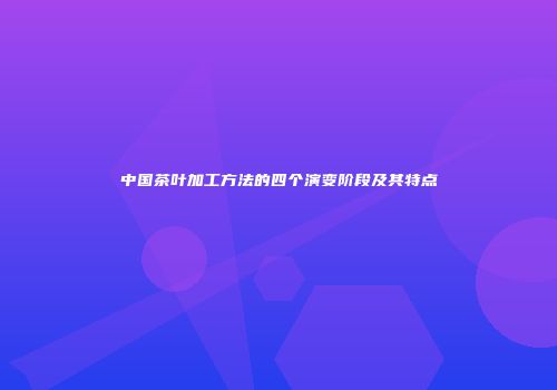 中国茶叶加工方法的四个演变阶段及其特点