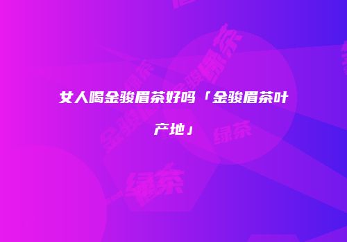 女人喝金骏眉茶好吗「金骏眉茶叶产地」