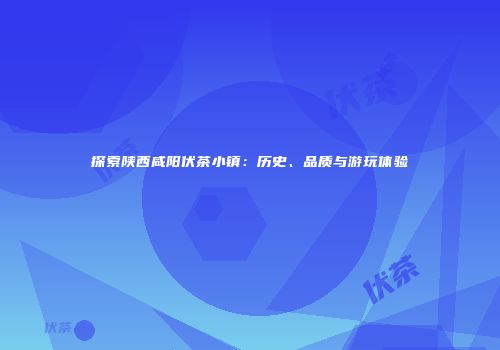 探索陕西咸阳伏茶小镇：历史、品质与游玩体验