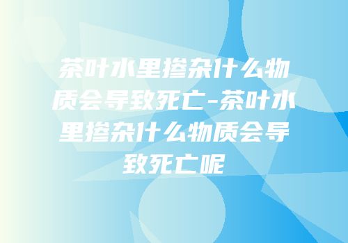 茶叶水里掺杂什么物质会导致死亡-茶叶水里掺杂什么物质会导致死亡呢