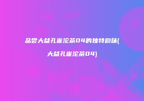 品尝大益孔雀沱茶04的独特韵味(大益孔雀沱茶04)