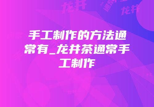 手工制作的方法通常有_龙井茶通常手工制作