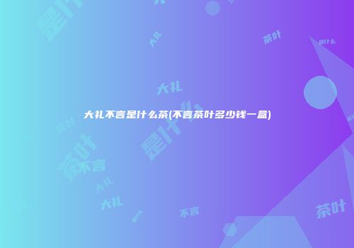 大礼不言是什么茶(不言茶叶多少钱一盒)