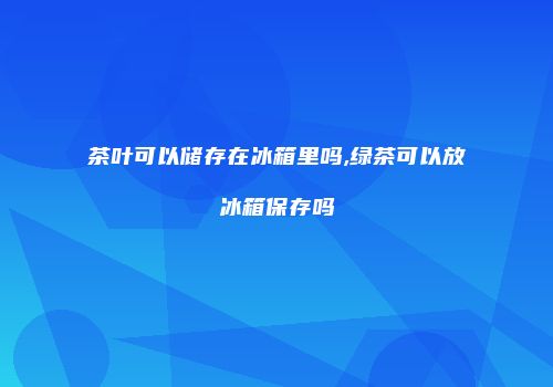 茶叶可以储存在冰箱里吗,绿茶可以放冰箱保存吗