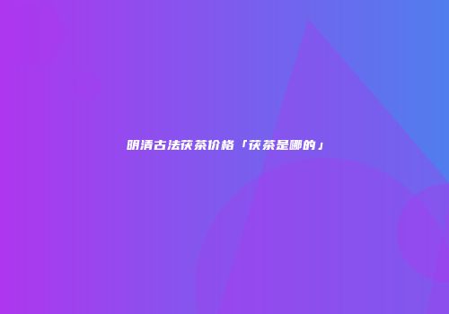 明清古法茯茶价格「茯茶是哪的」