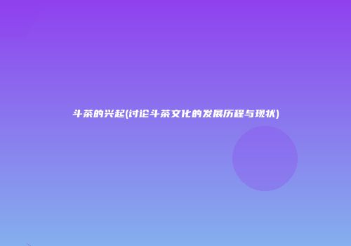 斗茶的兴起(讨论斗茶文化的发展历程与现状)