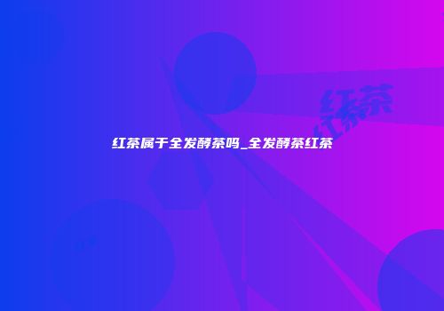 红茶属于全发酵茶吗_全发酵茶红茶