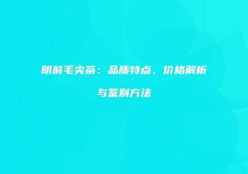 明前毛尖茶：品质特点、价格解析与鉴别方法