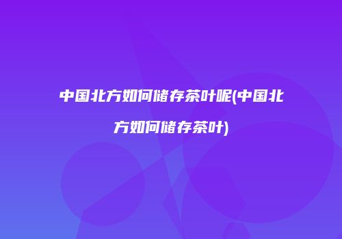 中国北方如何储存茶叶呢(中国北方如何储存茶叶)