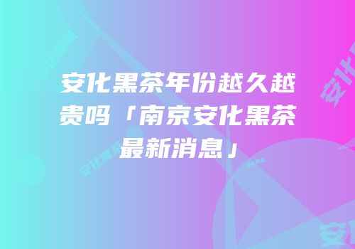 安化黑茶年份越久越贵吗「南京安化黑茶最新消息」