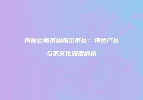 揭秘云南茶山临沧茶区：特色产区与茶文化深度解析