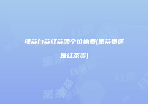 绿茶白茶红茶哪个价格贵(黑茶贵还是红茶贵)