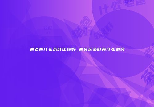 送老爸什么茶叶比较好_送父亲茶叶有什么讲究