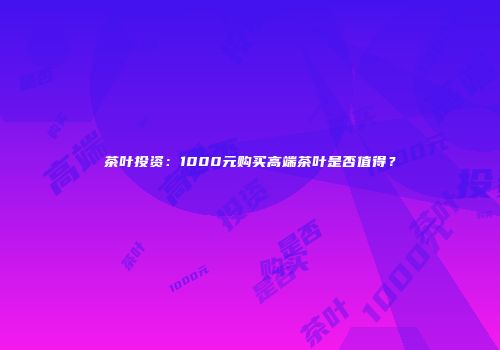 茶叶投资：1000元购买高端茶叶是否值得？
