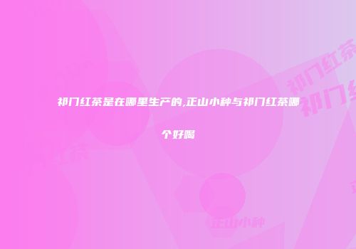 祁门红茶是在哪里生产的,正山小种与祁门红茶哪个好喝