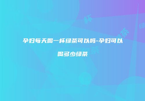 孕妇每天喝一杯绿茶可以吗-孕妇可以喝多少绿茶