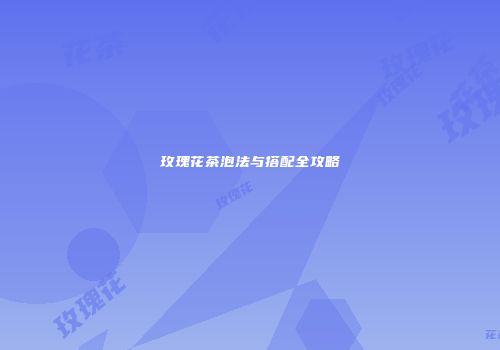 玫瑰花茶泡法与搭配全攻略