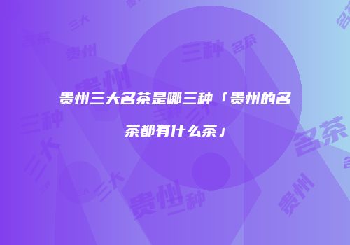 贵州三大名茶是哪三种「贵州的名茶都有什么茶」