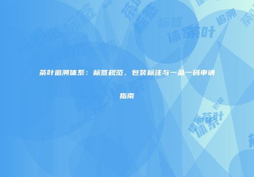 茶叶追溯体系：标签规范、包装标注与一品一码申请指南