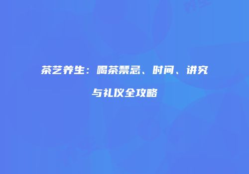 茶艺养生：喝茶禁忌、时间、讲究与礼仪全攻略