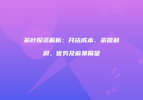 茶叶投资解析：开店成本、茶园利润、优势及前景展望