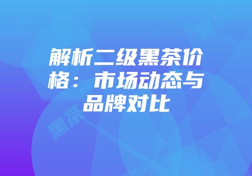 解析二级黑茶价格：市场动态与品牌对比