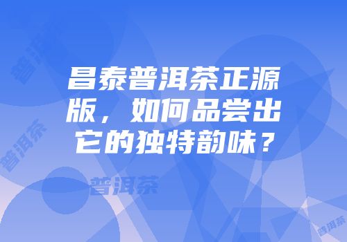 昌泰普洱茶正源版，如何品尝出它的独特韵味？
