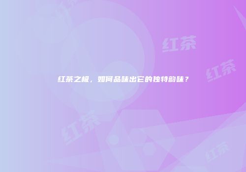 红茶之极，如何品味出它的独特韵味？