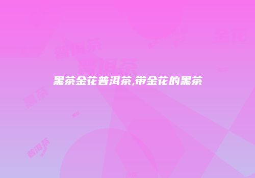 黑茶金花普洱茶,带金花的黑茶