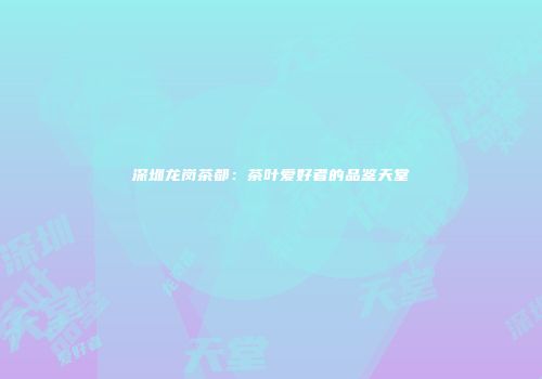 深圳龙岗茶都：茶叶爱好者的品鉴天堂