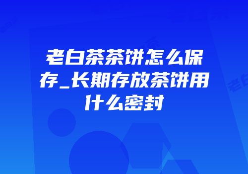 老白茶茶饼怎么保存_长期存放茶饼用什么密封
