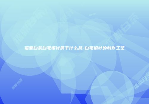 福鼎白茶白毫银针属于什么茶-白毫银针的制作工艺
